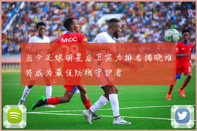 当今足球明星后卫实力排名揭晓谁将成为最佳防线守护者