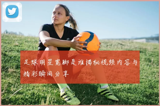 足球明星宽脚是谁揭秘视频内容与精彩瞬间分享