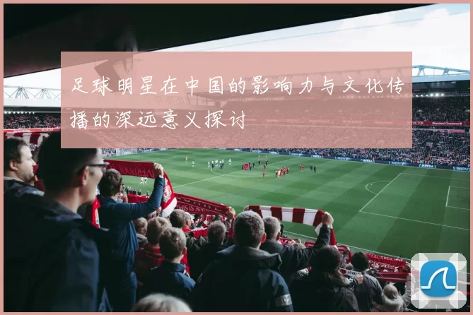 足球明星在中国的影响力与文化传播的深远意义探讨