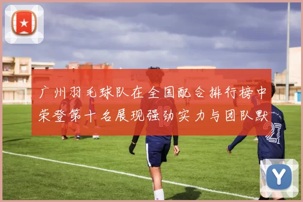 广州羽毛球队在全国配合排行榜中荣登第十名展现强劲实力与团队默契