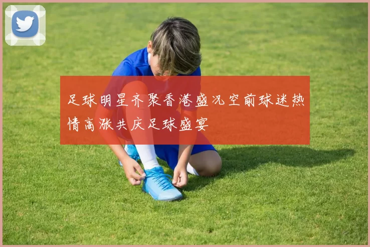 足球明星齐聚香港盛况空前球迷热情高涨共庆足球盛宴