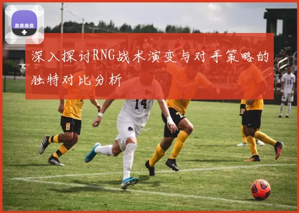 深入探讨RNG战术演变与对手策略的独特对比分析