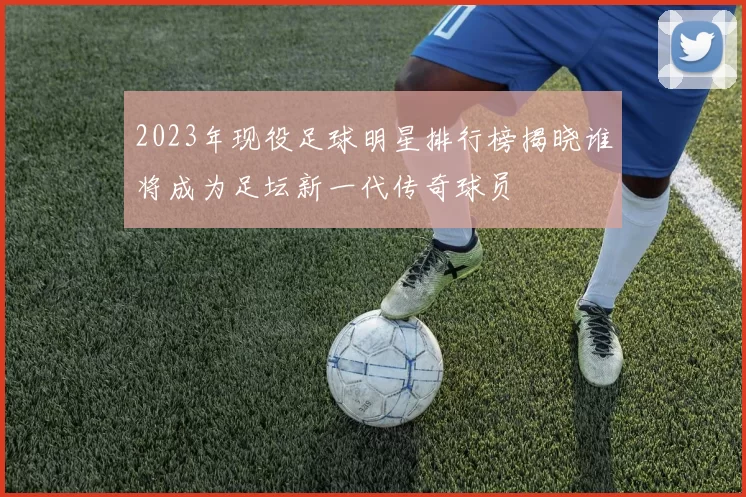 2023年现役足球明星排行榜揭晓谁将成为足坛新一代传奇球员