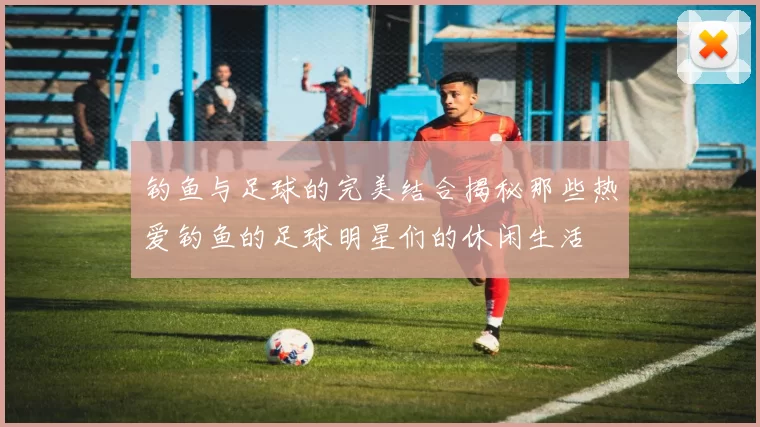 钓鱼与足球的完美结合揭秘那些热爱钓鱼的足球明星们的休闲生活