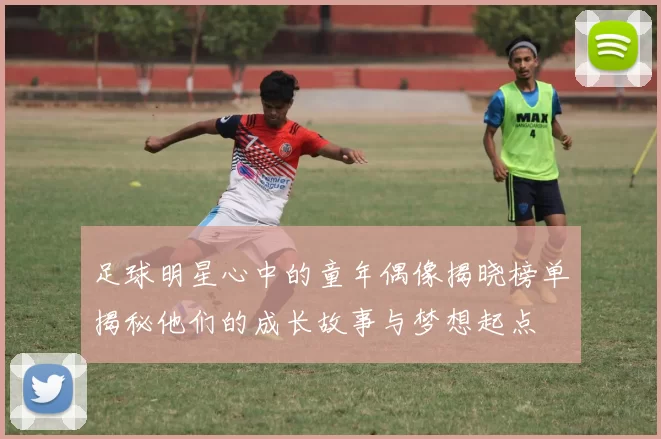 足球明星心中的童年偶像揭晓榜单揭秘他们的成长故事与梦想起点
